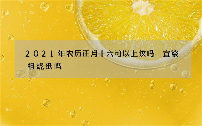 2021年农历正月十六可以上坟吗 宜祭祖烧纸吗